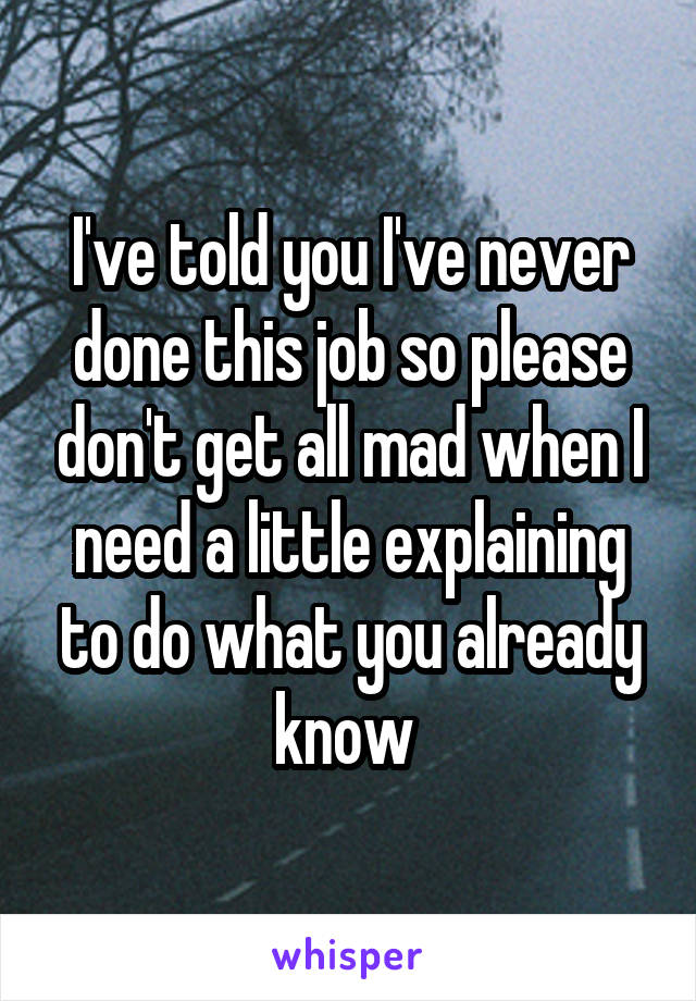 I've told you I've never done this job so please don't get all mad when I need a little explaining to do what you already know 