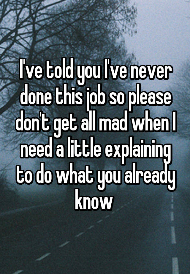 I've told you I've never done this job so please don't get all mad when I need a little explaining to do what you already know 