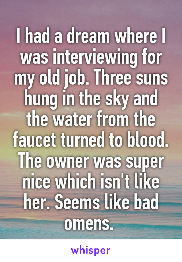 I had a dream where I was interviewing for my old job. Three suns hung in the sky and the water from the faucet turned to blood. The owner was super nice which isn't like her. Seems like bad omens. 