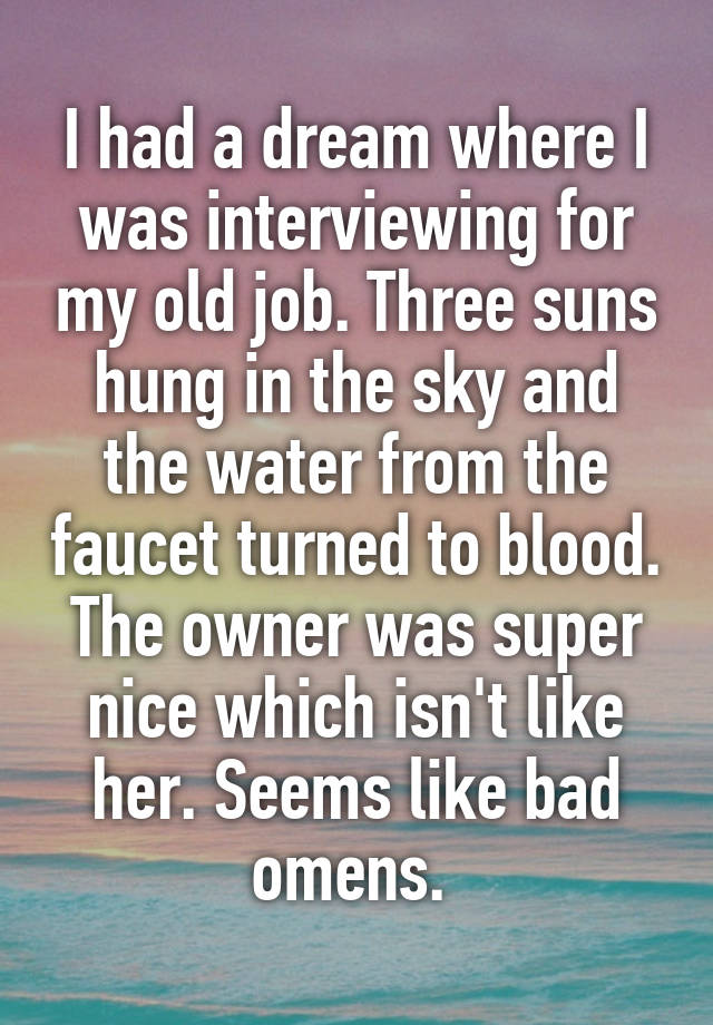 I had a dream where I was interviewing for my old job. Three suns hung in the sky and the water from the faucet turned to blood. The owner was super nice which isn't like her. Seems like bad omens. 