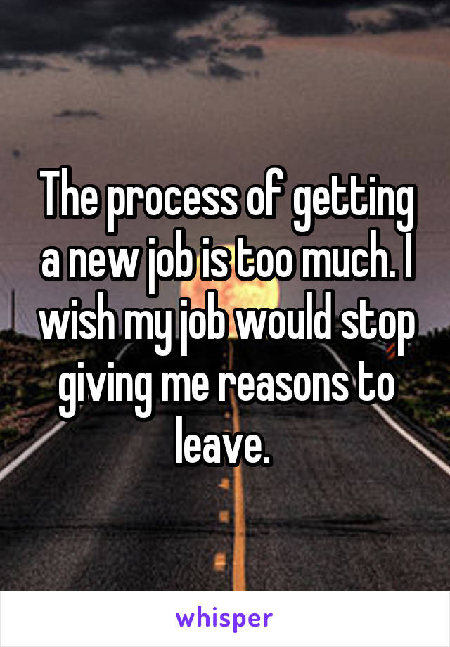 The process of getting a new job is too much. I wish my job would stop giving me reasons to leave. 