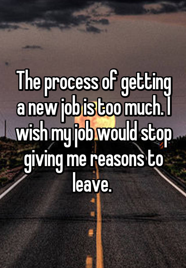 The process of getting a new job is too much. I wish my job would stop giving me reasons to leave. 