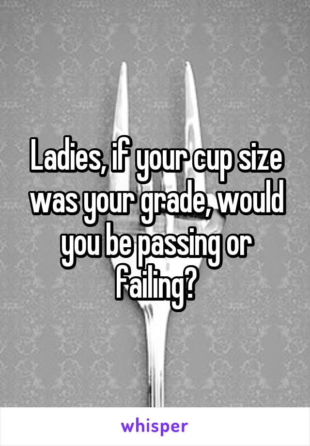 Ladies, if your cup size was your grade, would you be passing or failing?