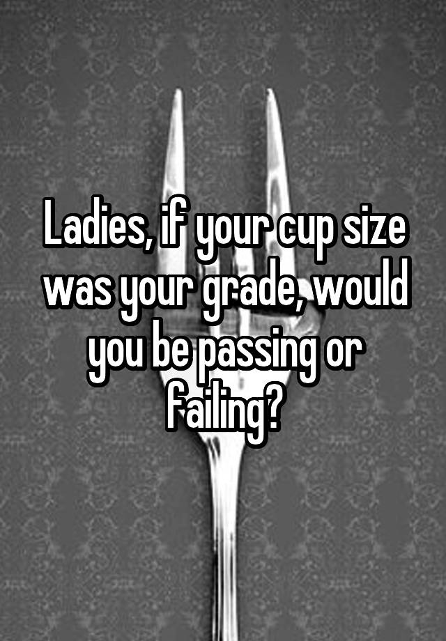 Ladies, if your cup size was your grade, would you be passing or failing?