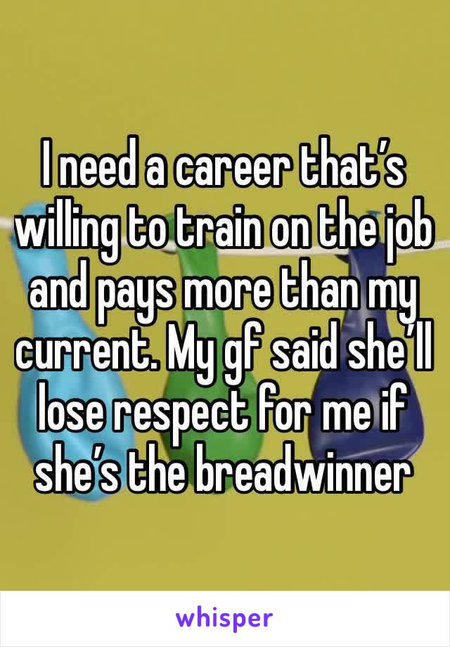 I need a career that’s willing to train on the job and pays more than my current. My gf said she’ll lose respect for me if she’s the breadwinner