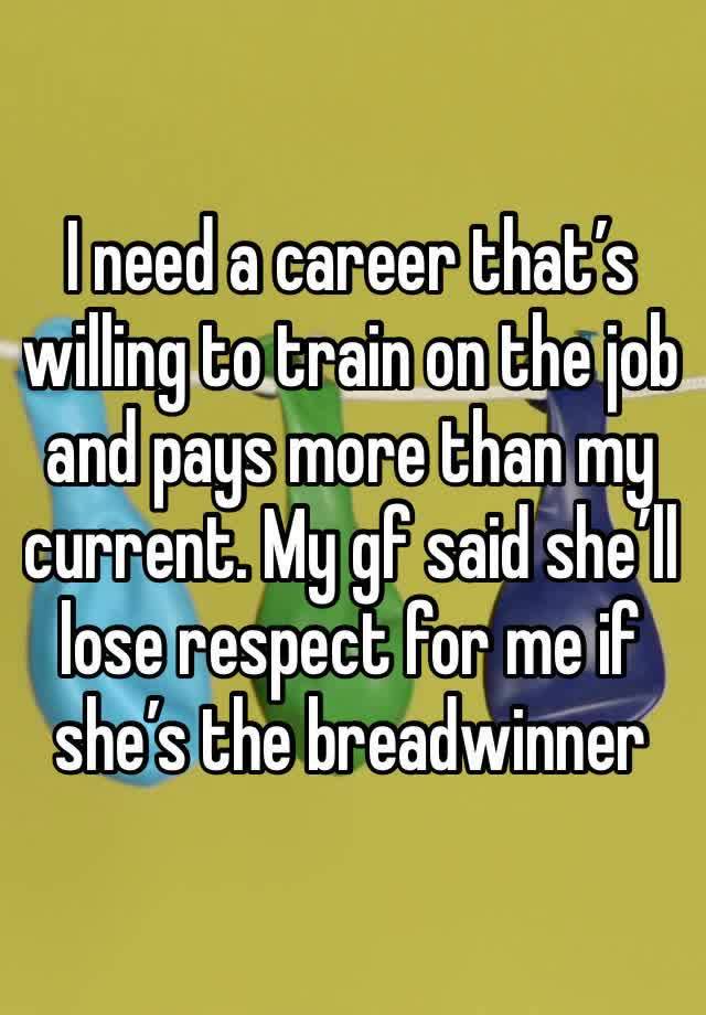 I need a career that’s willing to train on the job and pays more than my current. My gf said she’ll lose respect for me if she’s the breadwinner