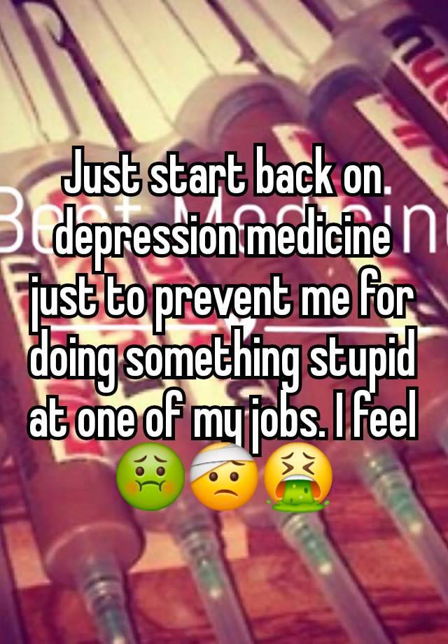 Just start back on depression medicine just to prevent me for doing something stupid at one of my jobs. I feel 🤢🤕🤮