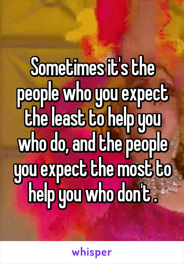 Sometimes it's the people who you expect the least to help you who do, and the people you expect the most to help you who don't .