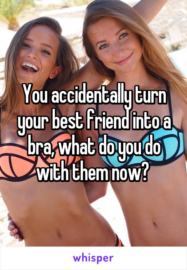 You accidentally turn your best friend into a bra, what do you do with them now? 