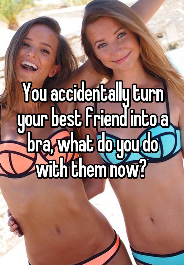 You accidentally turn your best friend into a bra, what do you do with them now? 