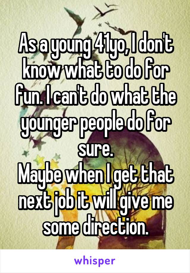 As a young 41yo, I don't know what to do for fun. I can't do what the younger people do for sure.
Maybe when I get that next job it will give me some direction.