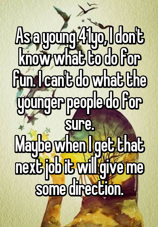 As a young 41yo, I don't know what to do for fun. I can't do what the younger people do for sure.
Maybe when I get that next job it will give me some direction.