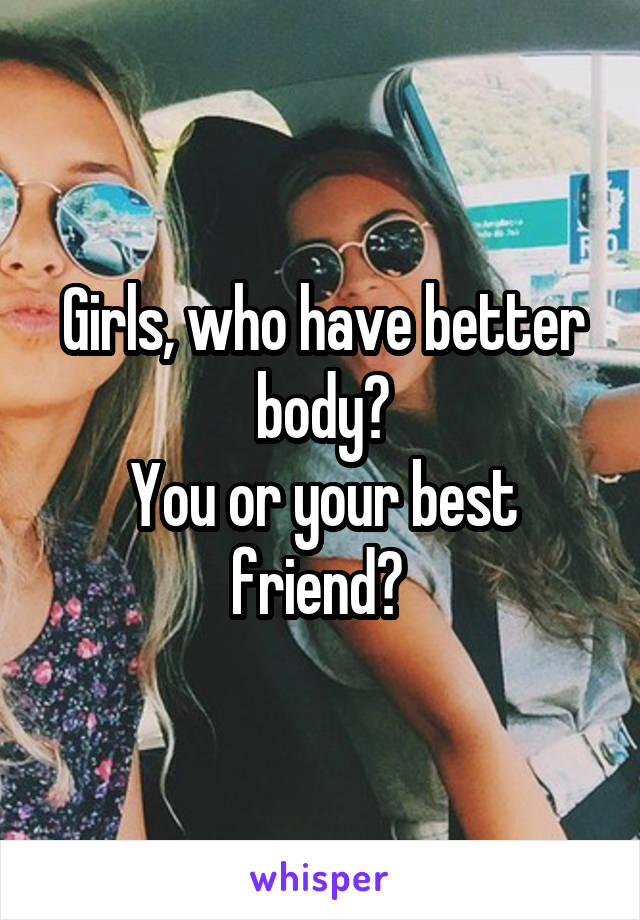 Girls, who have better body?
You or your best friend? 