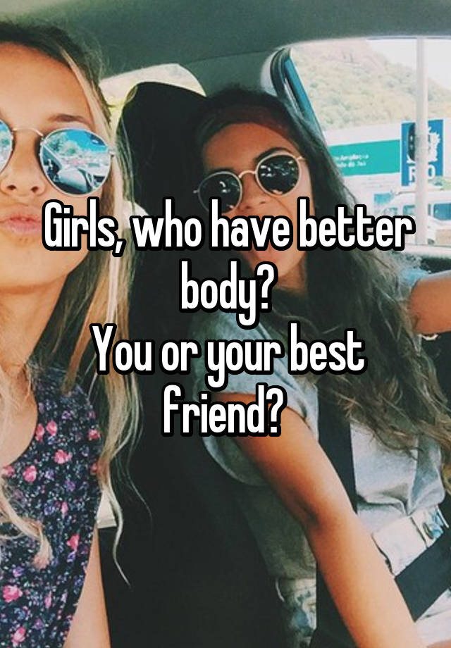 Girls, who have better body?
You or your best friend? 