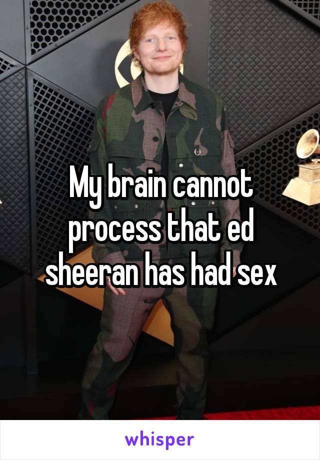 My brain cannot process that ed sheeran has had sex