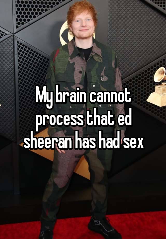 My brain cannot process that ed sheeran has had sex