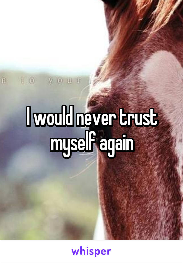 I would never trust myself again