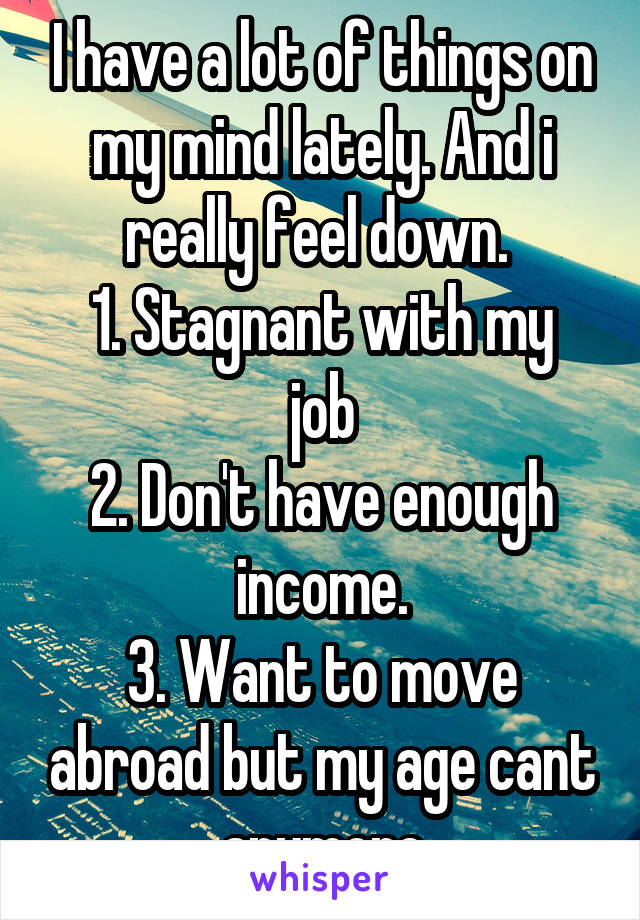 I have a lot of things on my mind lately. And i really feel down. 
1. Stagnant with my job
2. Don't have enough income.
3. Want to move abroad but my age cant anymore