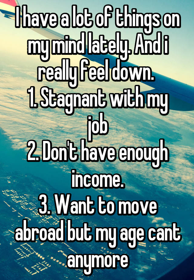 I have a lot of things on my mind lately. And i really feel down. 
1. Stagnant with my job
2. Don't have enough income.
3. Want to move abroad but my age cant anymore