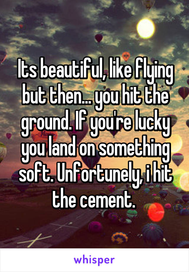 Its beautiful, like flying but then... you hit the ground. If you're lucky you land on something soft. Unfortunely, i hit the cement. 