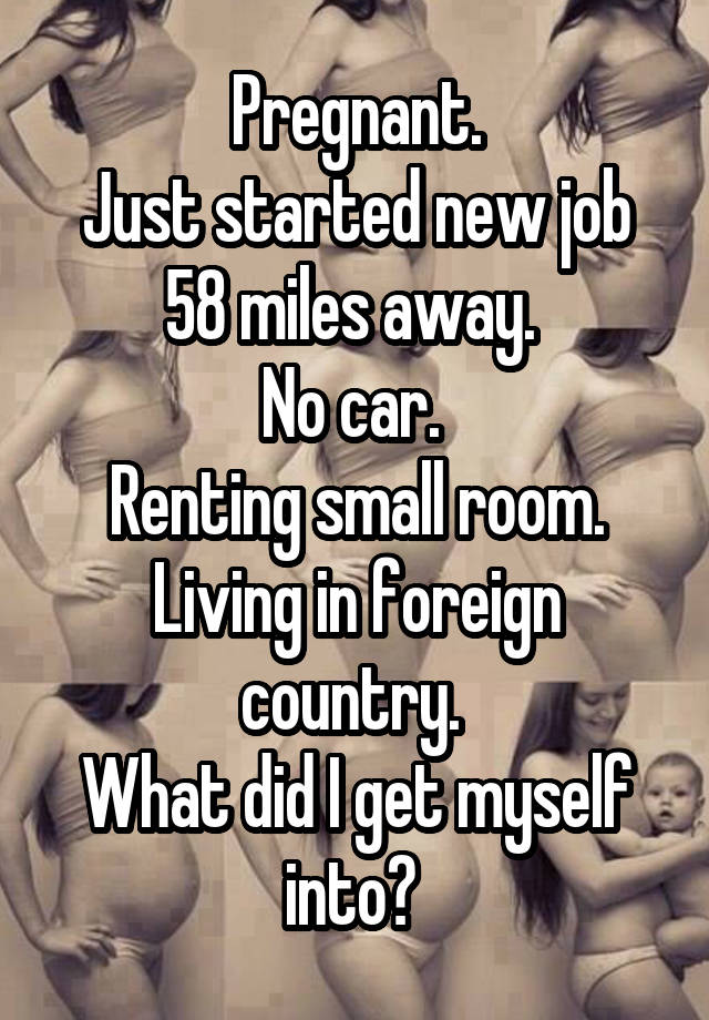 Pregnant.
Just started new job 58 miles away. 
No car. 
Renting small room.
Living in foreign country. 
What did I get myself into? 