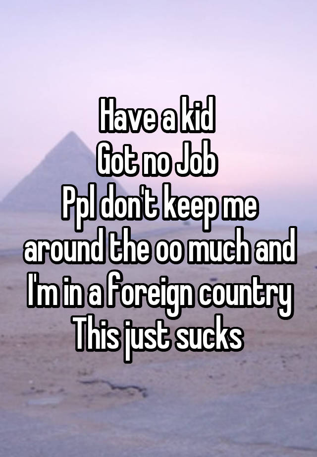 Have a kid 
Got no Job 
Ppl don't keep me around the oo much and I'm in a foreign country
This just sucks 