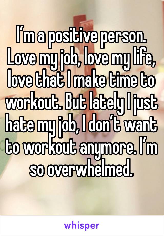 I’m a positive person. Love my job, love my life, love that I make time to workout. But lately I just hate my job, I don’t want to workout anymore. I’m so overwhelmed. 