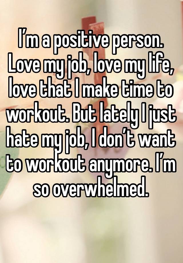 I’m a positive person. Love my job, love my life, love that I make time to workout. But lately I just hate my job, I don’t want to workout anymore. I’m so overwhelmed. 