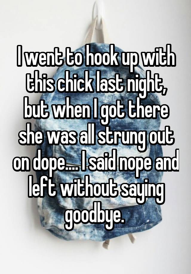 I went to hook up with this chick last night, but when I got there she was all strung out on dope.... I said nope and left without saying goodbye. 