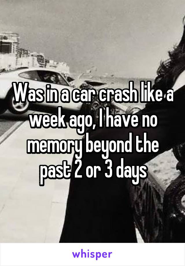 Was in a car crash like a week ago, I have no memory beyond the past 2 or 3 days