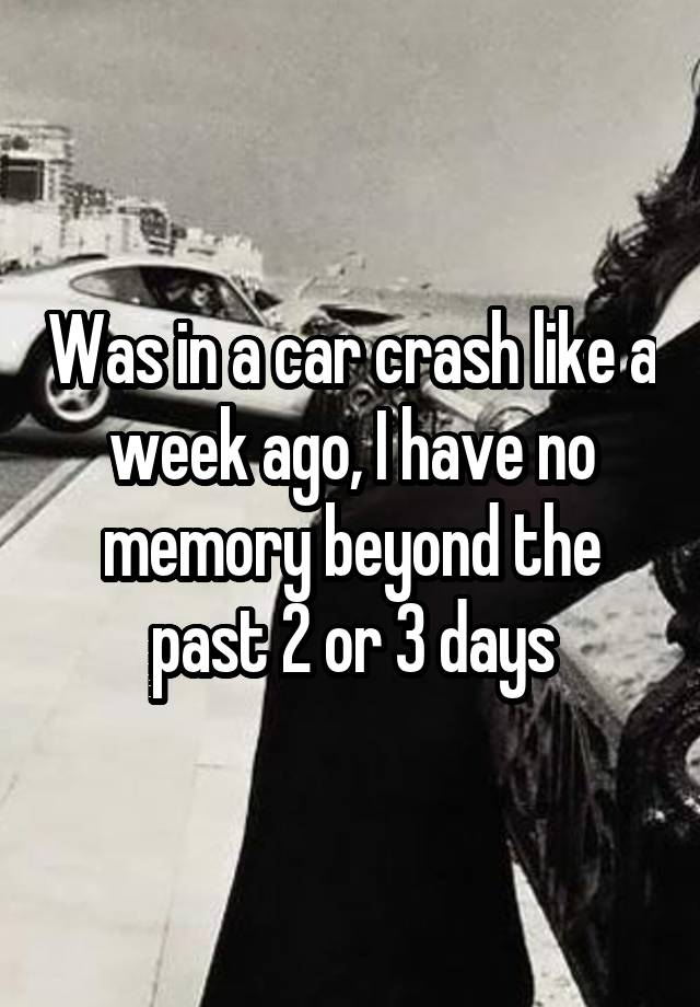 Was in a car crash like a week ago, I have no memory beyond the past 2 or 3 days