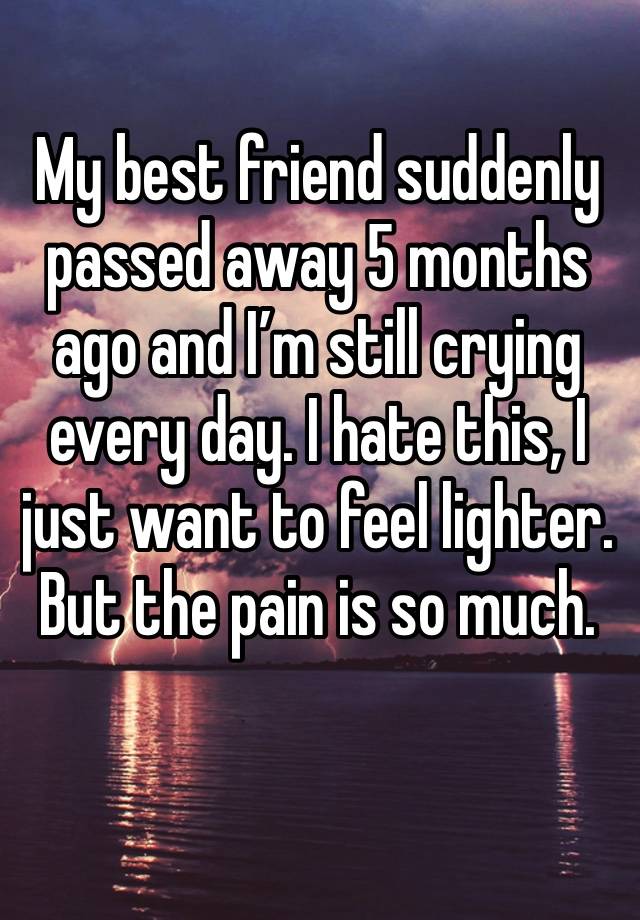 My best friend suddenly passed away 5 months ago and I’m still crying every day. I hate this, I just want to feel lighter. But the pain is so much.