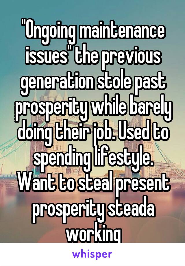 "Ongoing maintenance issues" the previous generation stole past prosperity while barely doing their job. Used to spending lifestyle. Want to steal present prosperity steada working