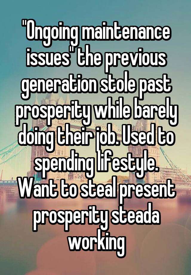 "Ongoing maintenance issues" the previous generation stole past prosperity while barely doing their job. Used to spending lifestyle. Want to steal present prosperity steada working