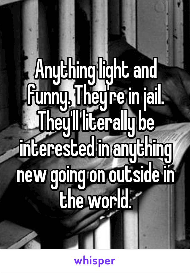 Anything light and funny. They're in jail. They'll literally be interested in anything new going on outside in the world.