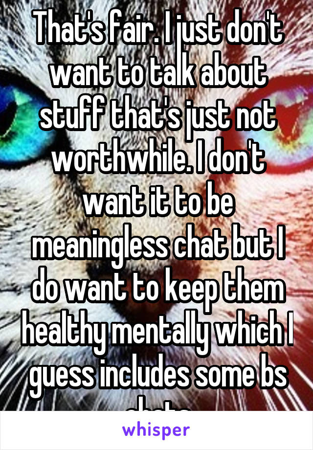 That's fair. I just don't want to talk about stuff that's just not worthwhile. I don't want it to be meaningless chat but I do want to keep them healthy mentally which I guess includes some bs chats