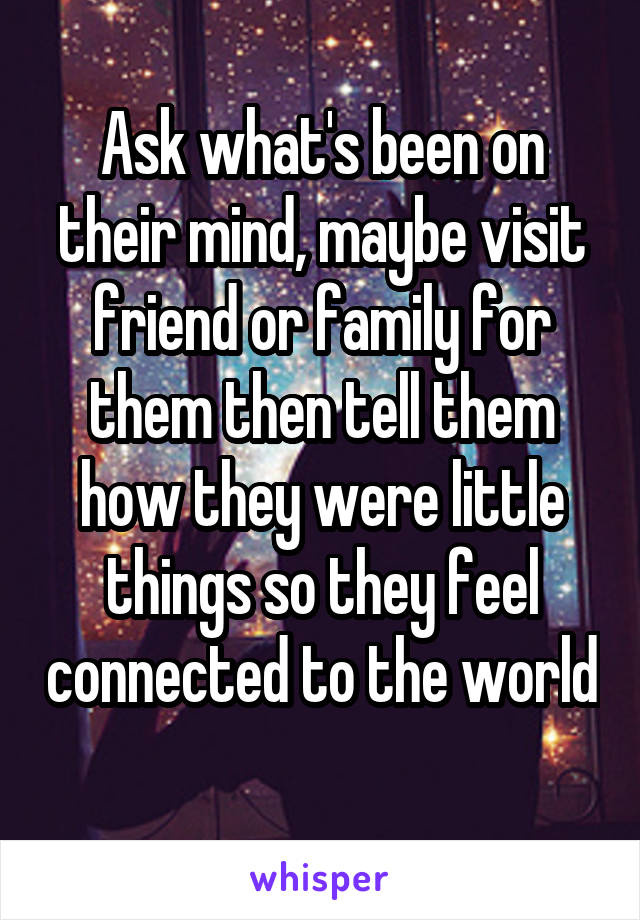 Ask what's been on their mind, maybe visit friend or family for them then tell them how they were little things so they feel connected to the world 