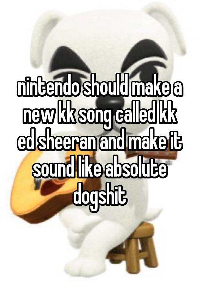 nintendo should make a new kk song called kk ed sheeran and make it sound like absolute dogshit