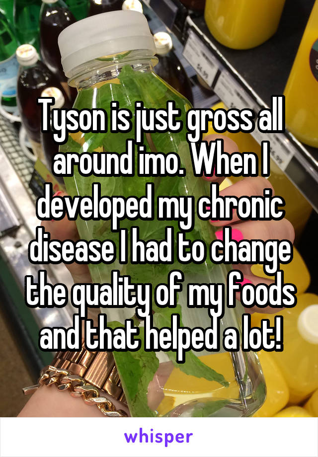 Tyson is just gross all around imo. When I developed my chronic disease I had to change the quality of my foods and that helped a lot!