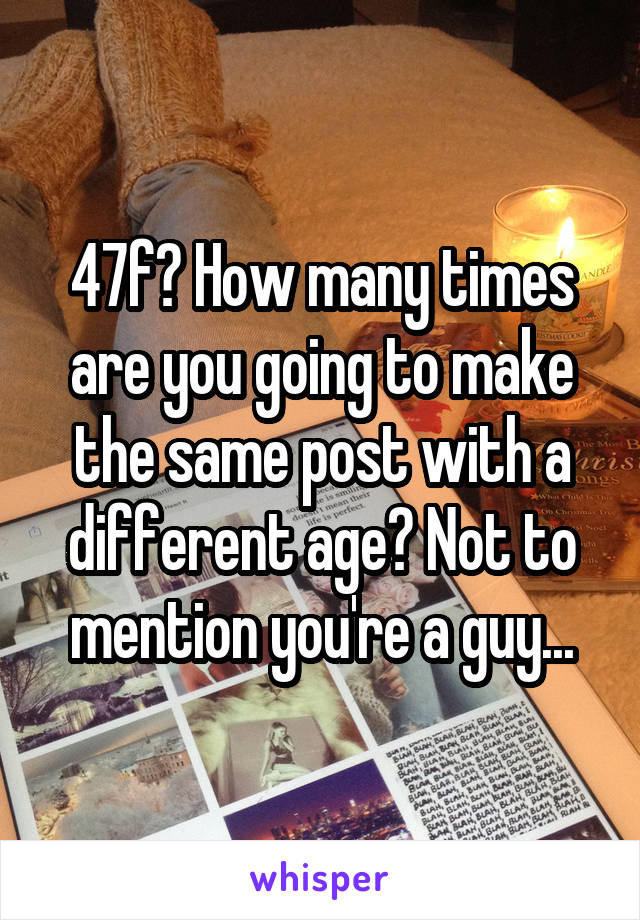 47f? How many times are you going to make the same post with a different age? Not to mention you're a guy...