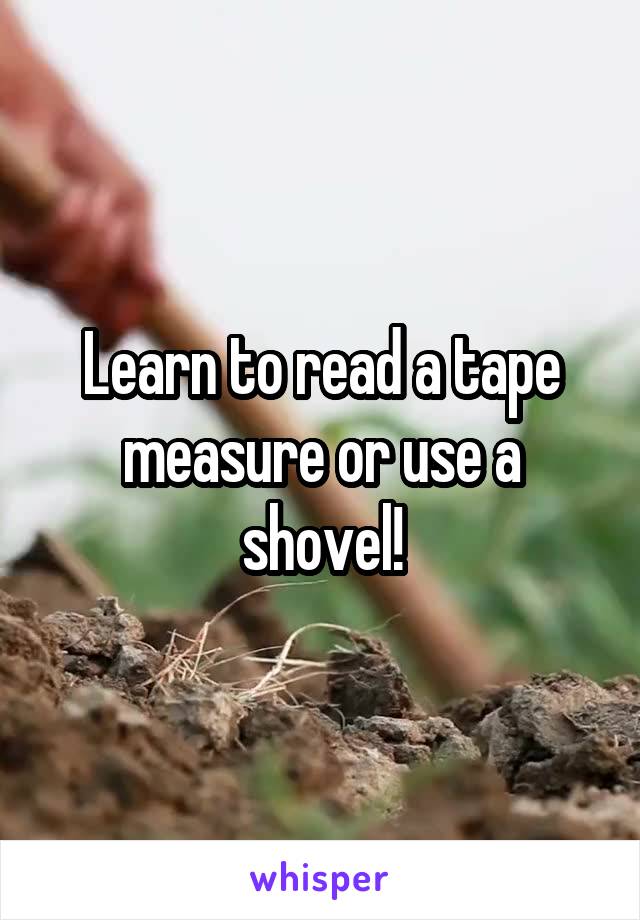 Learn to read a tape measure or use a shovel!