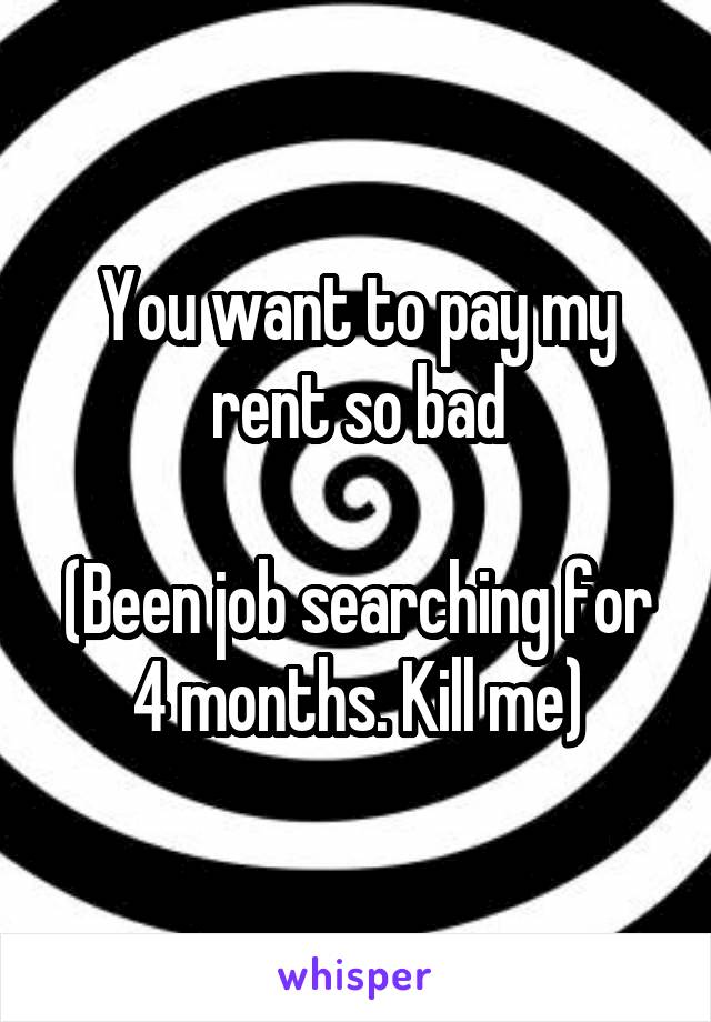 You want to pay my rent so bad

(Been job searching for 4 months. Kill me)