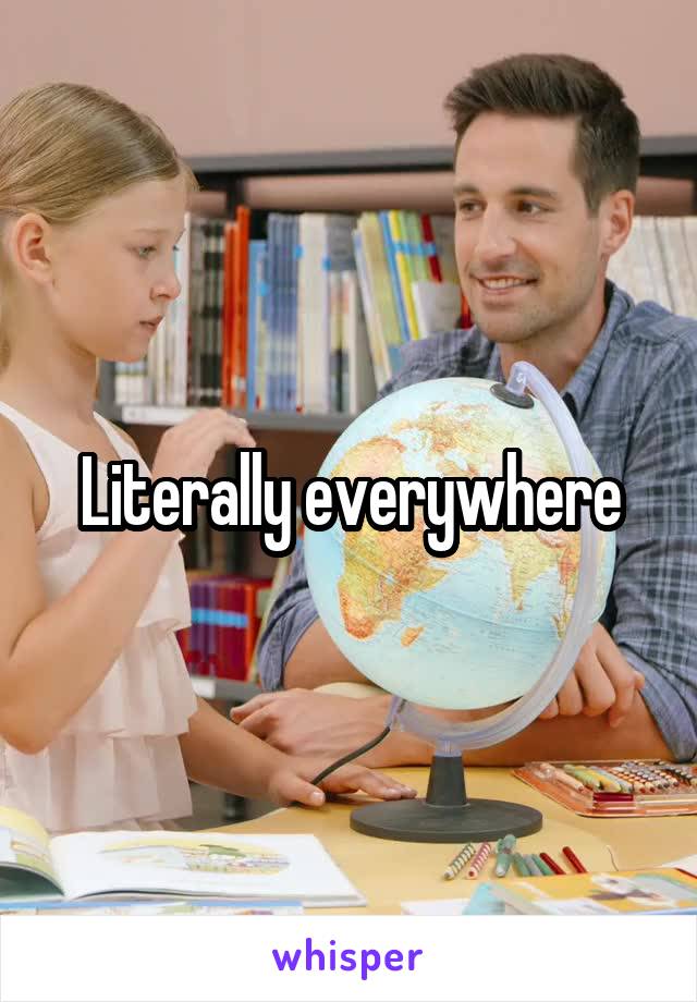 Literally everywhere