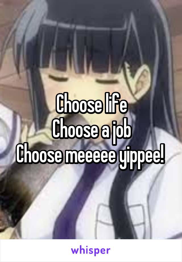 Choose life
Choose a job
Choose meeeee yippee! 