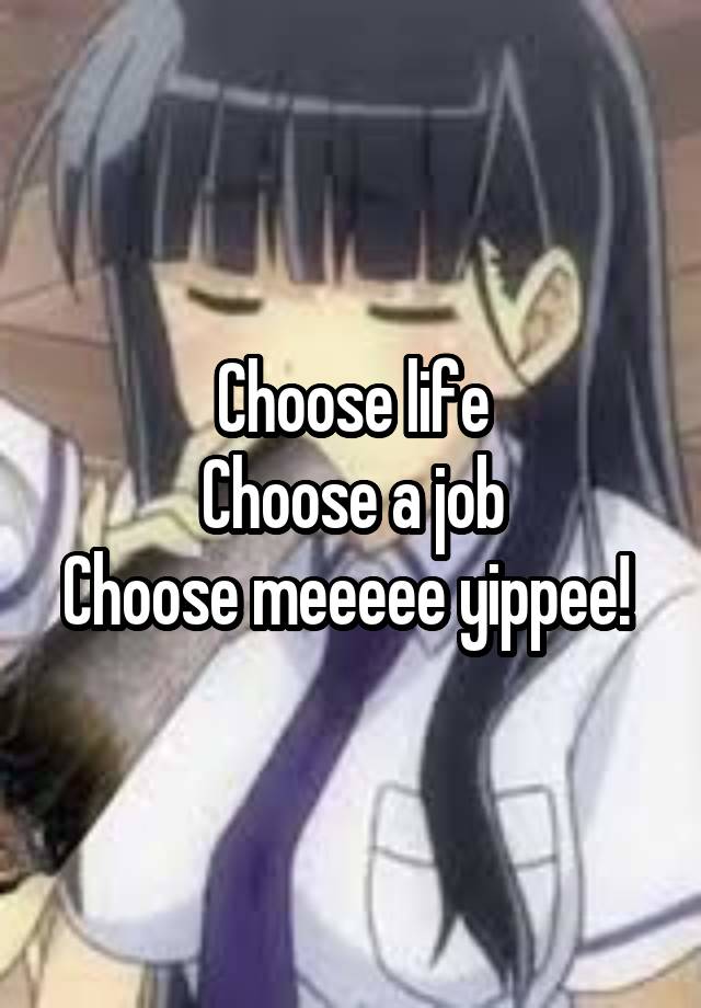 Choose life
Choose a job
Choose meeeee yippee! 