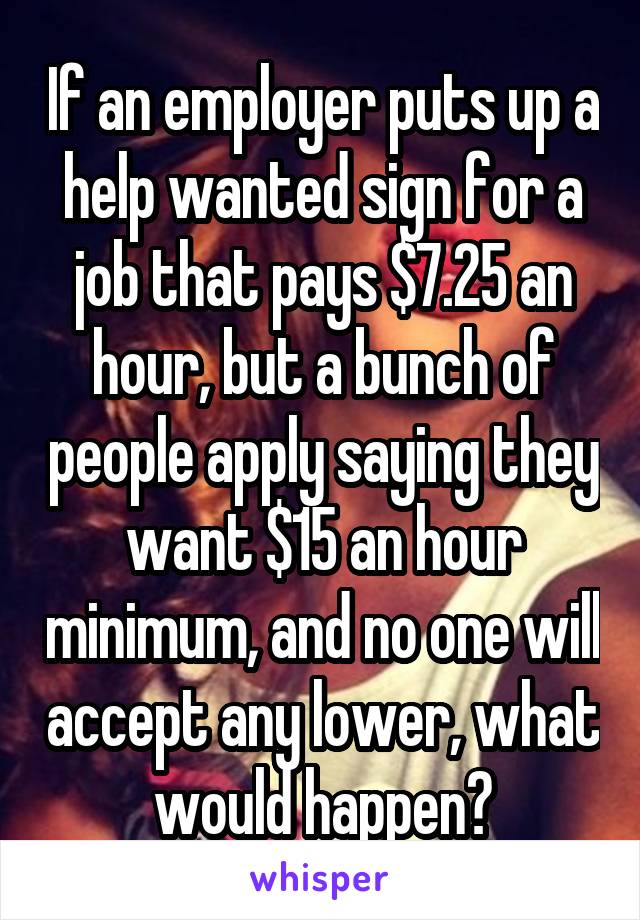 If an employer puts up a help wanted sign for a job that pays $7.25 an hour, but a bunch of people apply saying they want $15 an hour minimum, and no one will accept any lower, what would happen?