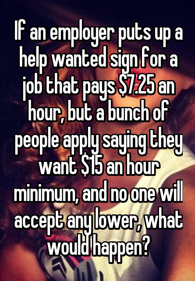 If an employer puts up a help wanted sign for a job that pays $7.25 an hour, but a bunch of people apply saying they want $15 an hour minimum, and no one will accept any lower, what would happen?