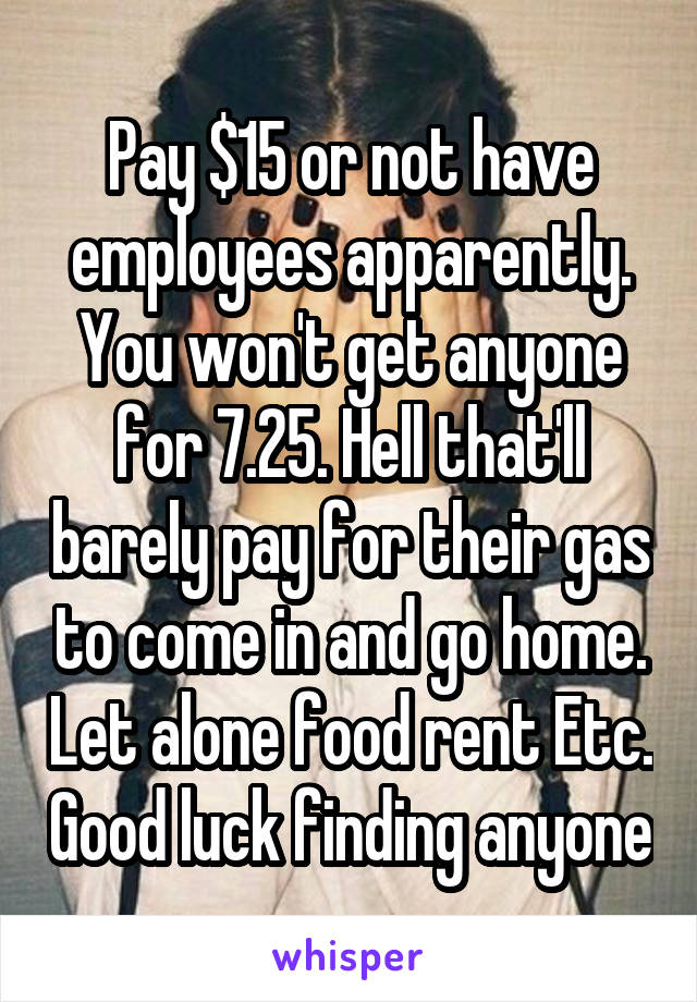 Pay $15 or not have employees apparently. You won't get anyone for 7.25. Hell that'll barely pay for their gas to come in and go home. Let alone food rent Etc. Good luck finding anyone