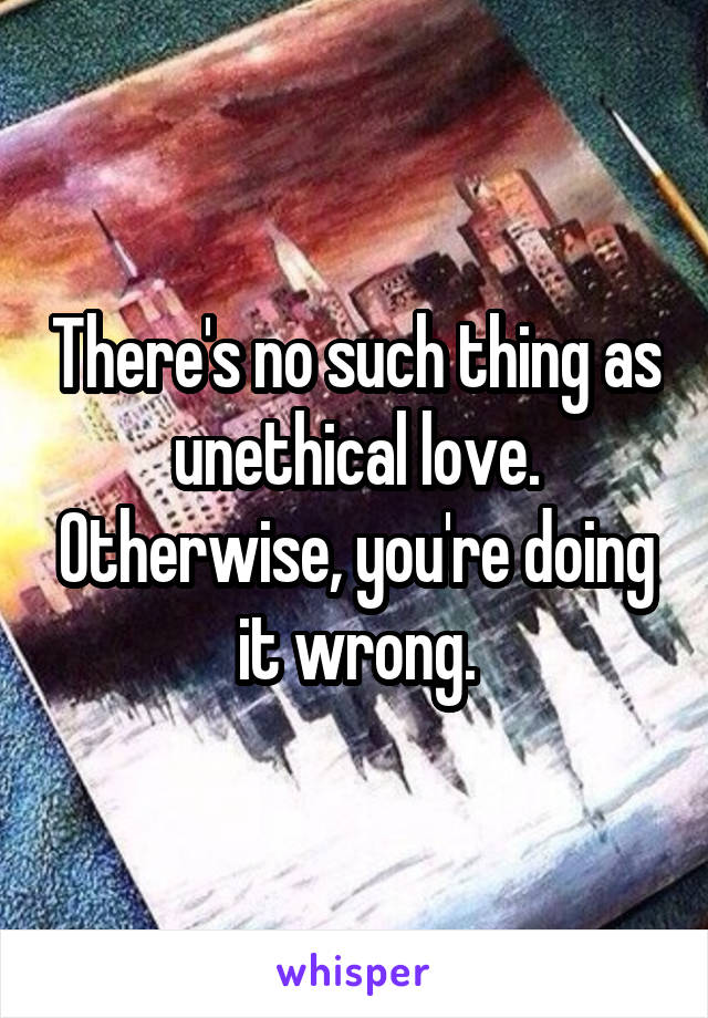 There's no such thing as unethical love. Otherwise, you're doing it wrong.