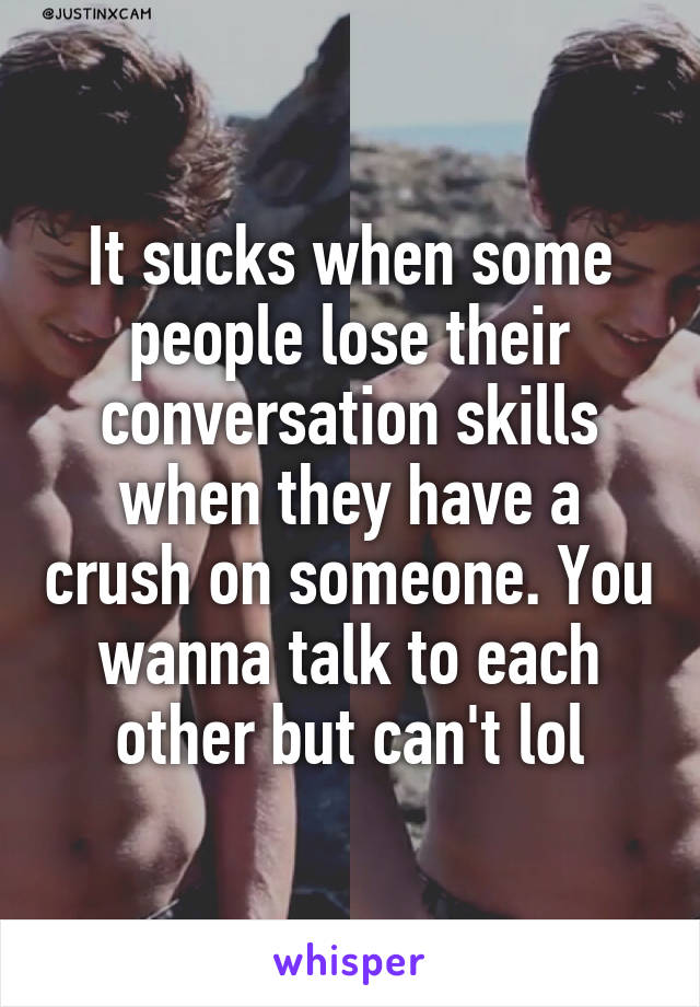 It sucks when some people lose their conversation skills when they have a crush on someone. You wanna talk to each other but can't lol